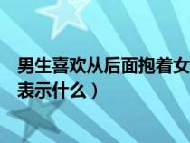 男生喜欢从后面抱着女生代表什么（男人喜欢从后面抱女人表示什么）