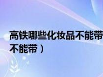 高铁哪些化妆品不能带补水喷雾可以带不（高铁哪些化妆品不能带）