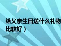 给父亲生日送什么礼物比较好一点（给父亲生日送什么礼物比较好）