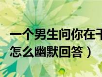 一个男生问你在干嘛怎么幽默回答（你在干嘛怎么幽默回答）