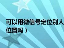 可以用微信号定位别人位置吗（可以用微信号定位一个人的位置吗）