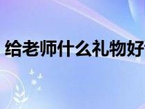 给老师什么礼物好谢礼（给老师什么礼物好）