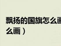 飘扬的国旗怎么画简单又漂亮（飘扬的国旗怎么画）