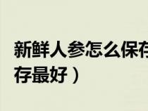 新鲜人参怎么保存最好方法（新鲜人参怎么保存最好）