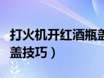 打火机开红酒瓶盖技巧图解（打火机开红酒瓶盖技巧）