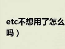 etc不想用了怎么办理（etc不想用了可以取消吗）