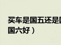 买车是国五还是国六好?（买车是国五好还是国六好）