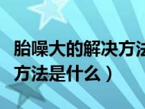 胎噪大的解决方法是什么意思（胎噪大的解决方法是什么）