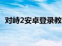 对峙2安卓登录教程（对峙2安卓怎么登录）