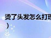 烫了头发怎么打理做发型（烫了头发怎么打理）