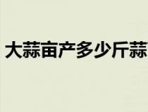 大蒜亩产多少斤蒜苔（大蒜亩产大概多少斤）