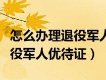 怎么办理退役军人优待证电子卡（怎么办理退役军人优待证）