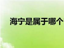 海宁是属于哪个市（海宁市属于哪个省）