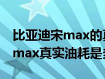 比亚迪宋max的真实油耗是多少?（比亚迪宋max真实油耗是多少）