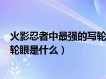 火影忍者中最强的写轮眼是什么形态（火影忍者中最强的写轮眼是什么）