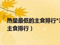 热量最低的主食排行*米饭和馒头哪个脂肪多（热量最低的主食排行）