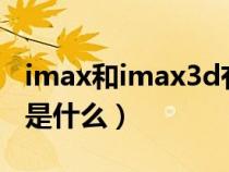 imax和imax3d有啥区别（imax和3d的区别是什么）