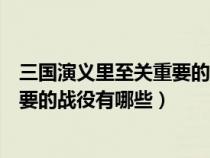 三国演义里至关重要的战役有哪些人物（三国演义里至关重要的战役有哪些）