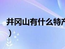 井冈山有什么特产值得买（井冈山有什么特产）