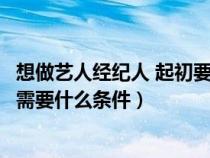 想做艺人经纪人 起初要做什么（要当一个艺人的合格经纪人需要什么条件）