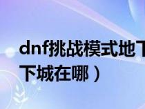 dnf挑战模式地下城在哪打（dnf挑战模式地下城在哪）