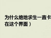 为什么绝地求生一直卡在进入页面（绝地求生为什么一直卡在这个界面）