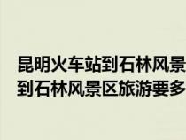 昆明火车站到石林风景区旅游要多长时间开车（昆明火车站到石林风景区旅游要多长时间）