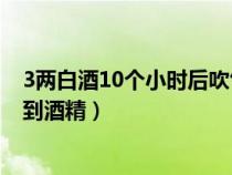 3两白酒10个小时后吹气结果（一般喝酒后多长时间检测不到酒精）