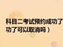 科目二考试预约成功了可以取消吗现在（科目二考试预约成功了可以取消吗）