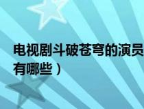 电视剧斗破苍穹的演员名单（电视斗破苍穹里面的主要角色有哪些）