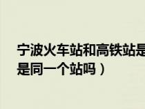 宁波火车站和高铁站是一个地方吗?（宁波火车站和高铁站是同一个站吗）