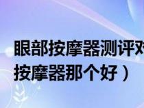 眼部按摩器测评对比（眼部按摩器有用吗眼部按摩器那个好）