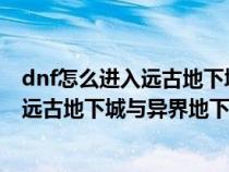 dnf怎么进入远古地下城与异界地下城地图（DNF怎么进入远古地下城与异界地下城）