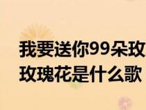 我要送你99朵玫瑰花是啥歌（我要送你99朵玫瑰花是什么歌）