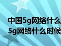 中国5g网络什么时候能像4g一样普及（中国5g网络什么时候出）