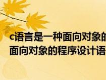 c语言是一种面向对象的程序设计语言吗对吗（c语言是一种面向对象的程序设计语言吗）