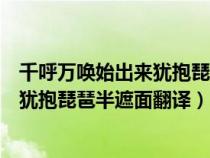 千呼万唤始出来犹抱琵琶半遮面翻译意思（千呼万唤始出来犹抱琵琶半遮面翻译）