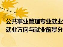 公共事业管理专业就业方向及前景分析（公共事业管理专业就业方向与就业前景分析）