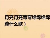 月亮月亮弯弯绵绵绵绵缠缠是什么歌（月亮弯弯绵绵绵绵缠缠什么歌）