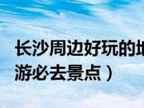 长沙周边好玩的地方一日游（长沙市周边一日游必去景点）