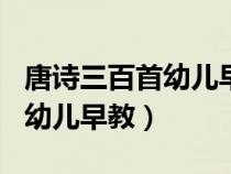 唐诗三百首幼儿早教唐诗300首（唐诗三百首幼儿早教）