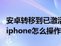 安卓转移到已激活的苹果（从安卓设备转移到iphone怎么操作）