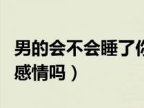 男的会不会睡了你就不理你了（男人真会睡出感情吗）