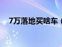 7万落地买啥车（预算7万落地买什么车）