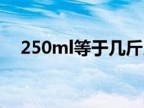 250ml等于几斤几两（250ml是多少克）