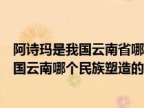 阿诗玛是我国云南省哪个民族塑造的艺术形象（阿诗玛是我国云南哪个民族塑造的艺术形象）