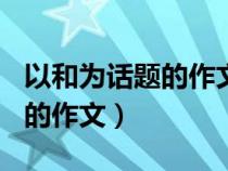 以和为话题的作文600字记叙文（以和为话题的作文）