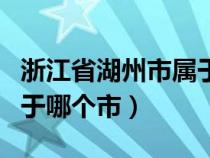 浙江省湖州市属于哪个地区（浙江省湖州市属于哪个市）