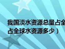 我国淡水资源总量占全球水资源总量的6%（我国淡水资源占全球水资源多少）