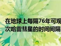 在地球上每隔76年可观测到哈雷彗星一次（在地球上看见两次哈雷彗星的时间间隔为）